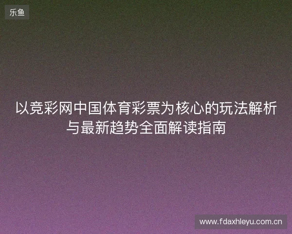 以竞彩网中国体育彩票为核心的玩法解析与最新趋势全面解读指南 以竞彩网中国体育彩票为核心的玩法解析与最新趋势全面解读指南