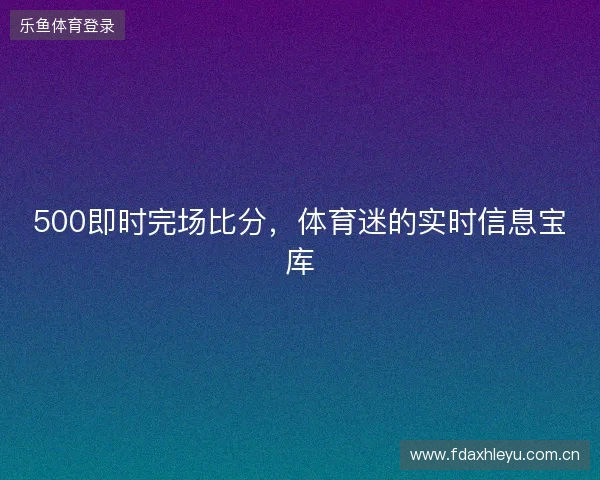 500即时完场比分，体育迷的实时信息宝库